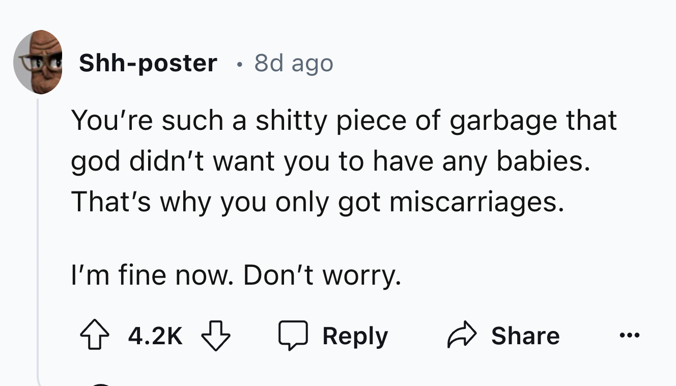 number - Two Shhposter . 8d ago You're such a shitty piece of garbage that god didn't want you to have any babies. That's why you only got miscarriages. I'm fine now. Don't worry.